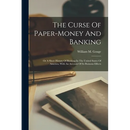 The Curse Of Paper-money And Banking: Or A Short History Of Banking In The United States Of America, With An Account Of Its Ruinous Effects