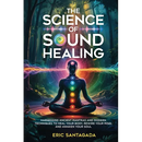 The Science of Sound Healing: Harnessing Ancient Mantras and Modern Techniques to Heal Your Body, Rewire Your Mind, and Awaken Your Soul
